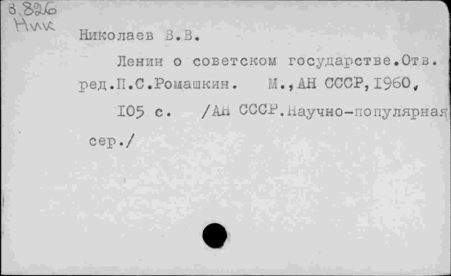 ﻿Николаев В.В.
Ленин о советском государстве.Отв. ред.П.С.Ромашкин. М.,АН СССР,1960„
105 с. /Ал СССР.Научно-популярная
сер./